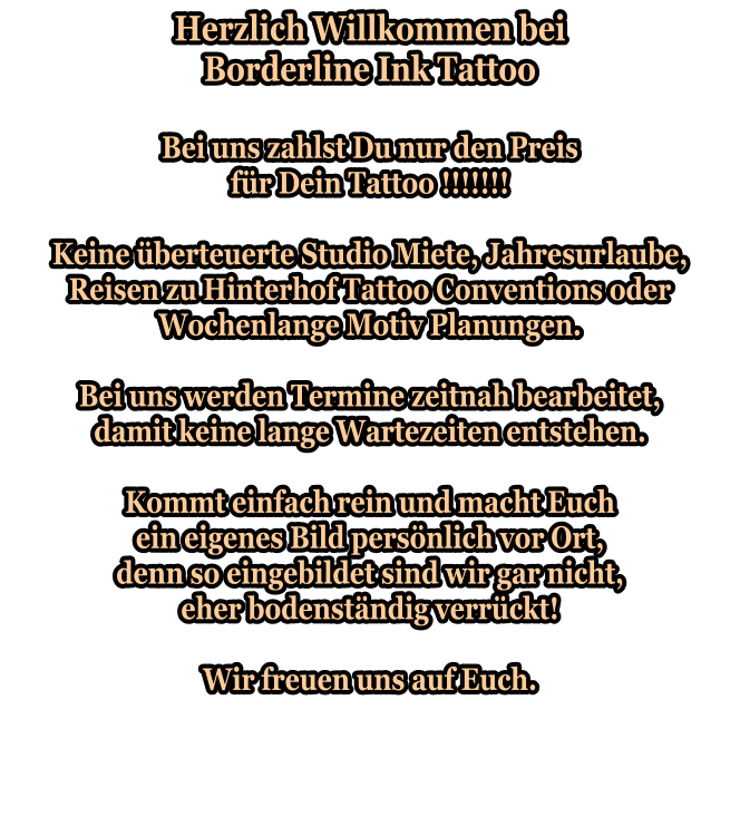 Herzlich Willkommen bei Borderline Ink Tattoo  Bei uns zahlst Du nur den Preis für Dein Tattoo !!!!!!!  Keine überteuerte Studio Miete, Jahresurlaube, Reisen zu Hinterhof Tattoo Conventions oder Wochenlange Motiv Planungen.  Bei uns werden Termine zeitnah bearbeitet, damit keine lange Wartezeiten entstehen.  Kommt einfach rein und macht Euch ein eigenes Bild persönlich vor Ort, denn so eingebildet sind wir gar nicht, eher bodenständig verrückt!  Wir freuen uns auf Euch.