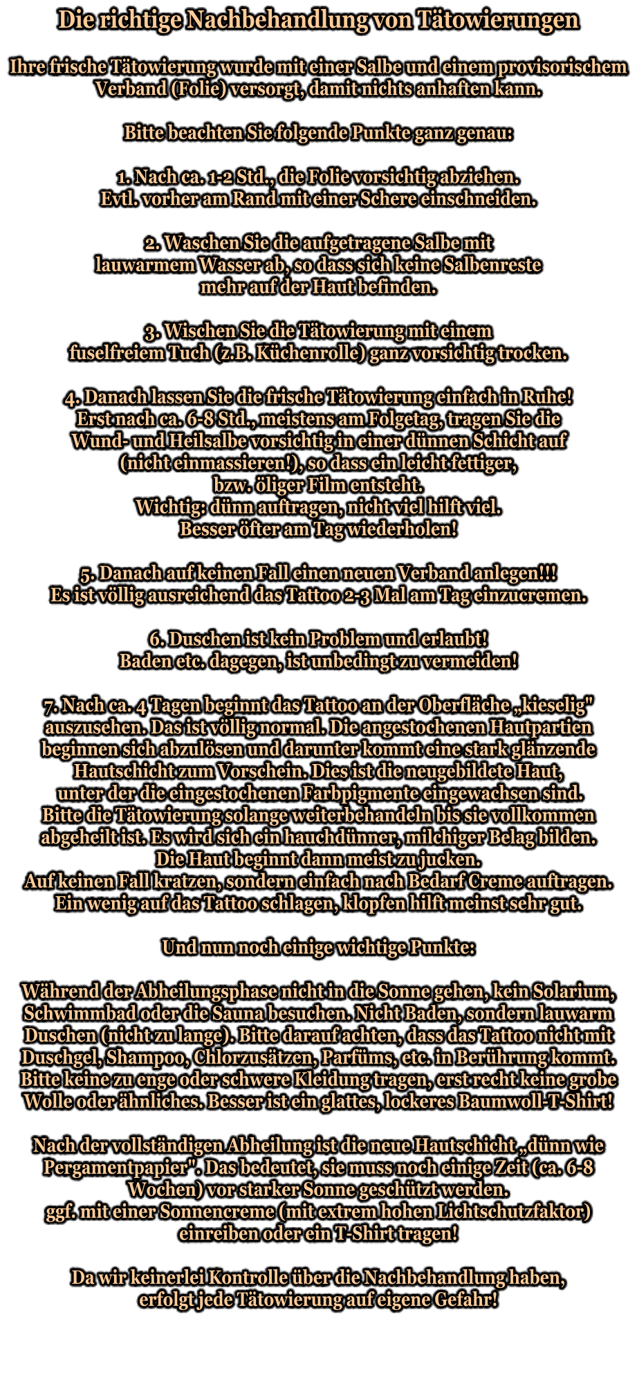 Die richtige Nachbehandlung von Tätowierungen   Ihre frische Tätowierung wurde mit einer Salbe und einem provisorischem Verband (Folie) versorgt, damit nichts anhaften kann.   Bitte beachten Sie folgende Punkte ganz genau:   1. Nach ca. 1-2 Std., die Folie vorsichtig abziehen.  Evtl. vorher am Rand mit einer Schere einschneiden.   2. Waschen Sie die aufgetragene Salbe mit lauwarmem Wasser ab, so dass sich keine Salbenreste mehr auf der Haut befinden.   3. Wischen Sie die Tätowierung mit einem fuselfreiem Tuch (z.B. Küchenrolle) ganz vorsichtig trocken.   4. Danach lassen Sie die frische Tätowierung einfach in Ruhe! Erst nach ca. 6-8 Std., meistens am Folgetag, tragen Sie die Wund- und Heilsalbe vorsichtig in einer dünnen Schicht auf (nicht einmassieren!), so dass ein leicht fettiger, bzw. öliger Film entsteht. Wichtig: dünn auftragen, nicht viel hilft viel. Besser öfter am Tag wiederholen!   5. Danach auf keinen Fall einen neuen Verband anlegen!!!  Es ist völlig ausreichend das Tattoo 2-3 Mal am Tag einzucremen.   6. Duschen ist kein Problem und erlaubt! Baden etc. dagegen, ist unbedingt zu vermeiden!   7. Nach ca. 4 Tagen beginnt das Tattoo an der Oberfläche „kieselig" auszusehen. Das ist völlig normal. Die angestochenen Hautpartien beginnen sich abzulösen und darunter kommt eine stark glänzende Hautschicht zum Vorschein. Dies ist die neugebildete Haut,  unter der die eingestochenen Farbpigmente eingewachsen sind. Bitte die Tätowierung solange weiterbehandeln bis sie vollkommen abgeheilt ist. Es wird sich ein hauchdünner, milchiger Belag bilden. Die Haut beginnt dann meist zu jucken. Auf keinen Fall kratzen, sondern einfach nach Bedarf Creme auftragen. Ein wenig auf das Tattoo schlagen, klopfen hilft meinst sehr gut.   Und nun noch einige wichtige Punkte:   Während der Abheilungsphase nicht in die Sonne gehen, kein Solarium, Schwimmbad oder die Sauna besuchen. Nicht Baden, sondern lauwarm Duschen (nicht zu lange). Bitte darauf achten, dass das Tattoo nicht mit Duschgel, Shampoo, Chlorzusätzen, Parfüms, etc. in Berührung kommt. Bitte keine zu enge oder schwere Kleidung tragen, erst recht keine grobe  Wolle oder ähnliches. Besser ist ein glattes, lockeres Baumwoll-T-Shirt!   Nach der vollständigen Abheilung ist die neue Hautschicht „dünn wie Pergamentpapier". Das bedeutet, sie muss noch einige Zeit (ca. 6-8 Wochen) vor starker Sonne geschützt werden. ggf. mit einer Sonnencreme (mit extrem hohen Lichtschutzfaktor) einreiben oder ein T-Shirt tragen!   Da wir keinerlei Kontrolle über die Nachbehandlung haben, erfolgt jede Tätowierung auf eigene Gefahr!