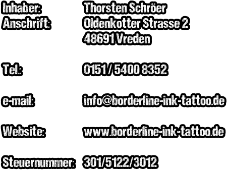 Inhaber: Anschrift:   Tel.:  e-mail:  Website:  Steuernummer: Thorsten Schröer Oldenkotter Strasse 2 48691 Vreden  0151 / 5400 8352  info@borderline-ink-tattoo.de  www.borderline-ink-tattoo.de  301/5122/3012